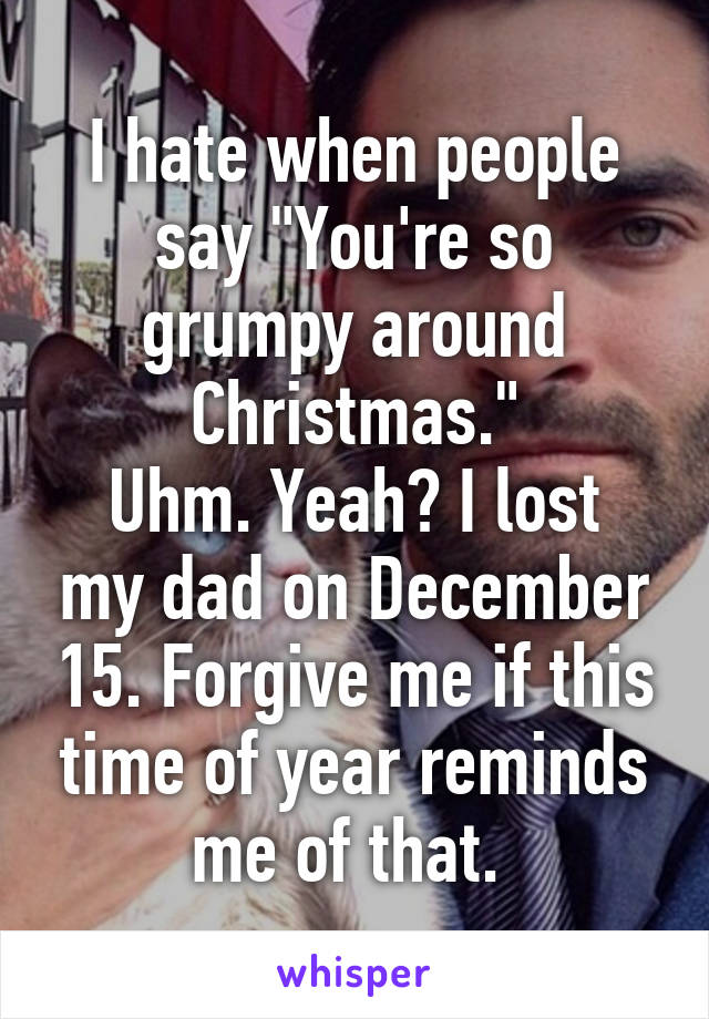 I hate when people say "You're so grumpy around Christmas."
Uhm. Yeah? I lost my dad on December 15. Forgive me if this time of year reminds me of that. 