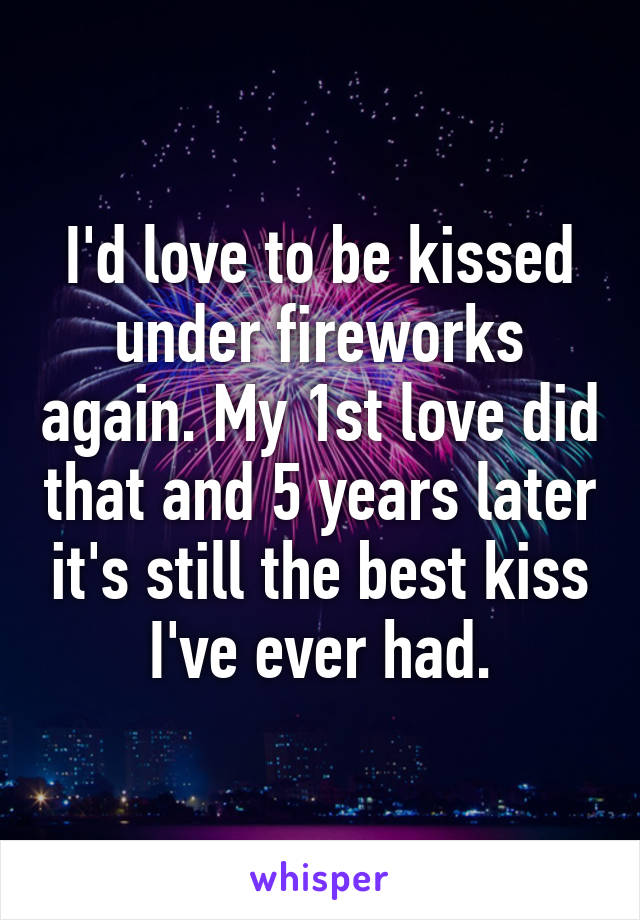 I'd love to be kissed under fireworks again. My 1st love did that and 5 years later it's still the best kiss I've ever had.