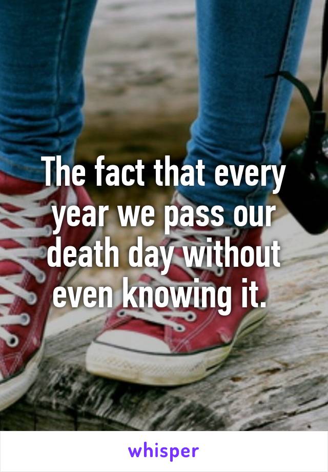 The fact that every year we pass our death day without even knowing it. 