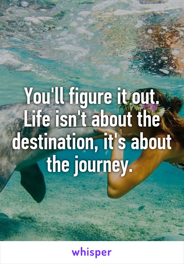 You'll figure it out. Life isn't about the destination, it's about the journey. 