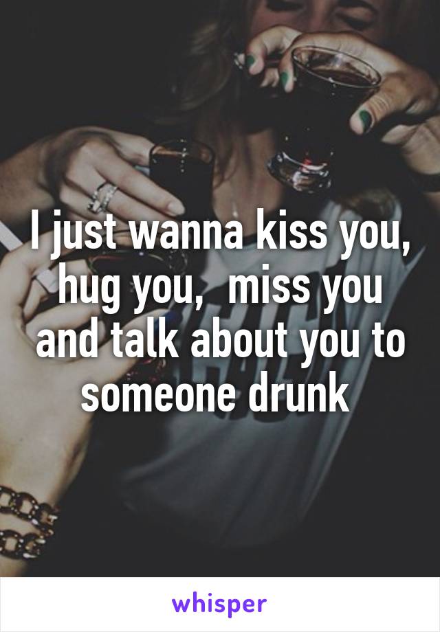 I just wanna kiss you, hug you,  miss you and talk about you to someone drunk 