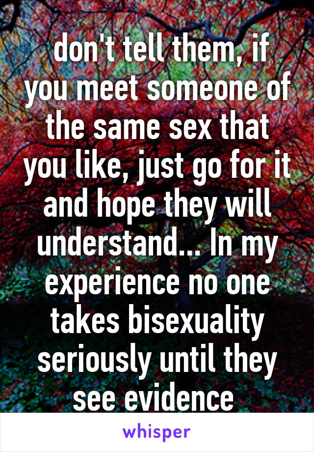  don't tell them, if you meet someone of the same sex that you like, just go for it and hope they will understand... In my experience no one takes bisexuality seriously until they see evidence 