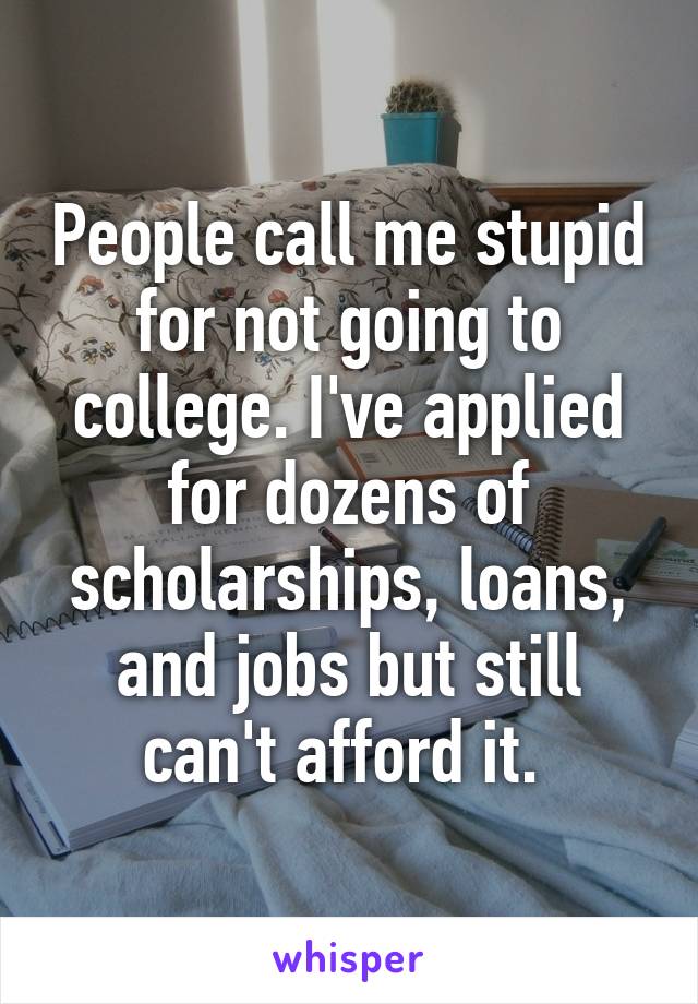 People call me stupid for not going to college. I've applied for dozens of scholarships, loans, and jobs but still can't afford it. 