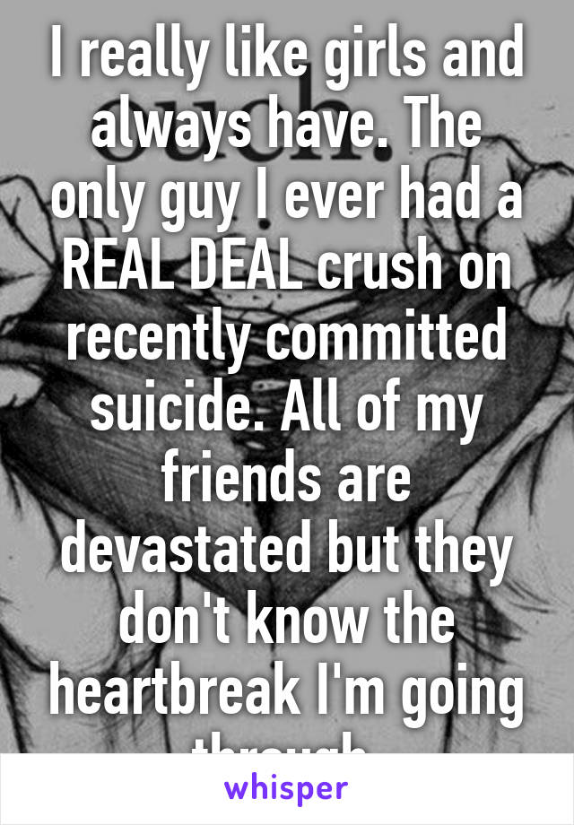 I really like girls and always have. The only guy I ever had a REAL DEAL crush on recently committed suicide. All of my friends are devastated but they don't know the heartbreak I'm going through.