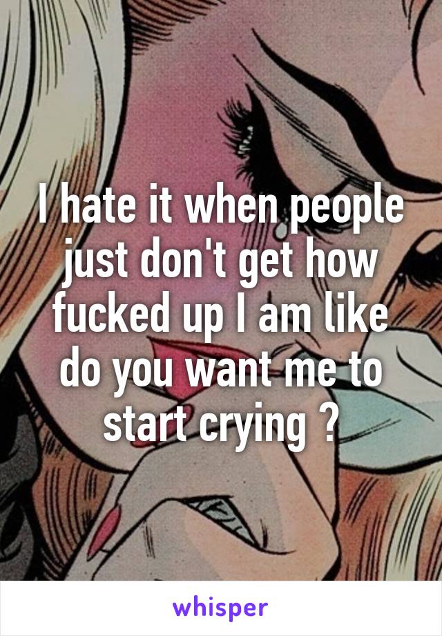 I hate it when people just don't get how fucked up I am like do you want me to start crying ?