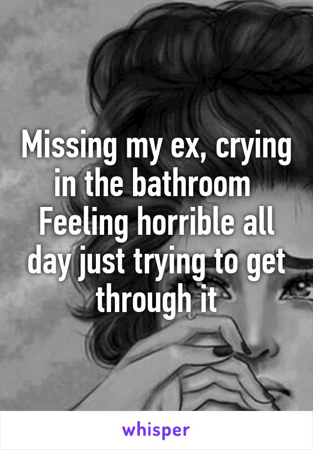 Missing my ex, crying in the bathroom 
Feeling horrible all day just trying to get through it