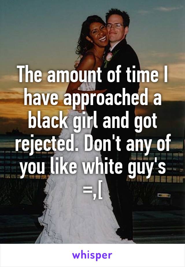 The amount of time I have approached a black girl and got rejected. Don't any of you like white guy's =,[