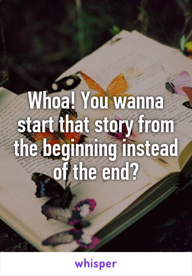 Whoa! You wanna start that story from the beginning instead of the end?