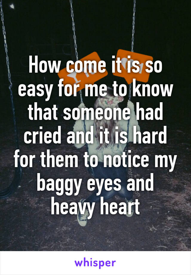 How come it is so easy for me to know that someone had cried and it is hard for them to notice my baggy eyes and heavy heart