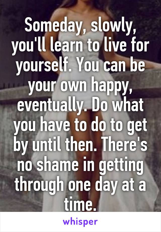 Someday, slowly, you'll learn to live for yourself. You can be your own happy, eventually. Do what you have to do to get by until then. There's no shame in getting through one day at a time.