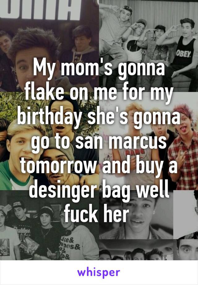 My mom's gonna flake on me for my birthday she's gonna go to san marcus tomorrow and buy a desinger bag well fuck her 