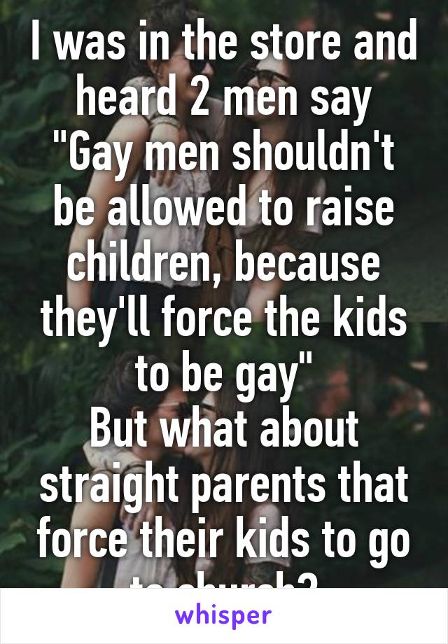 I was in the store and heard 2 men say
"Gay men shouldn't be allowed to raise children, because they'll force the kids to be gay"
But what about straight parents that force their kids to go to church?