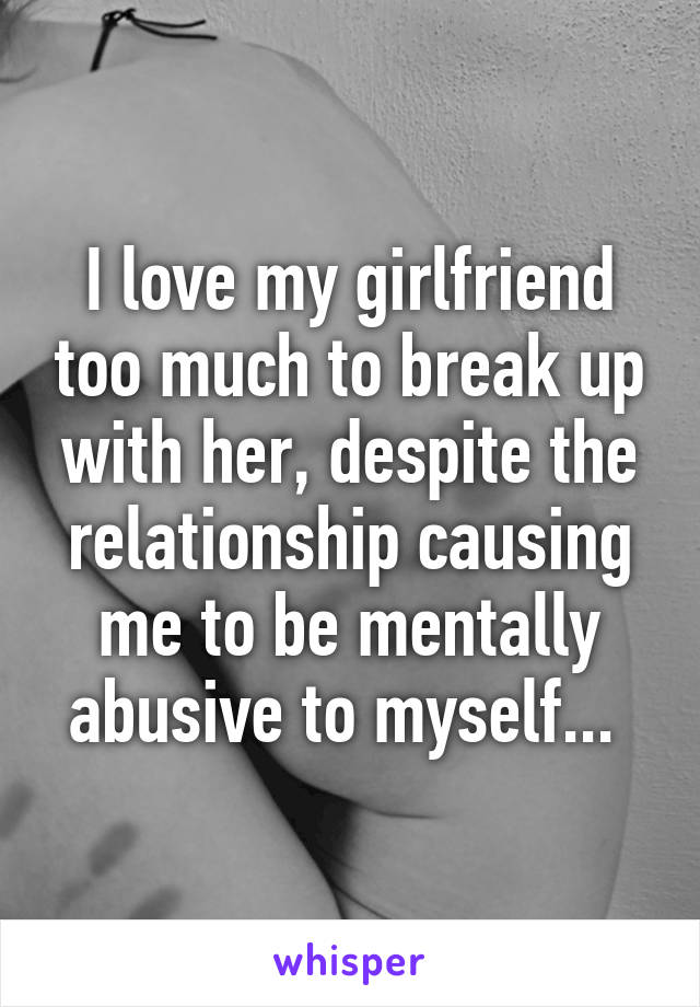 I love my girlfriend too much to break up with her, despite the relationship causing me to be mentally abusive to myself... 