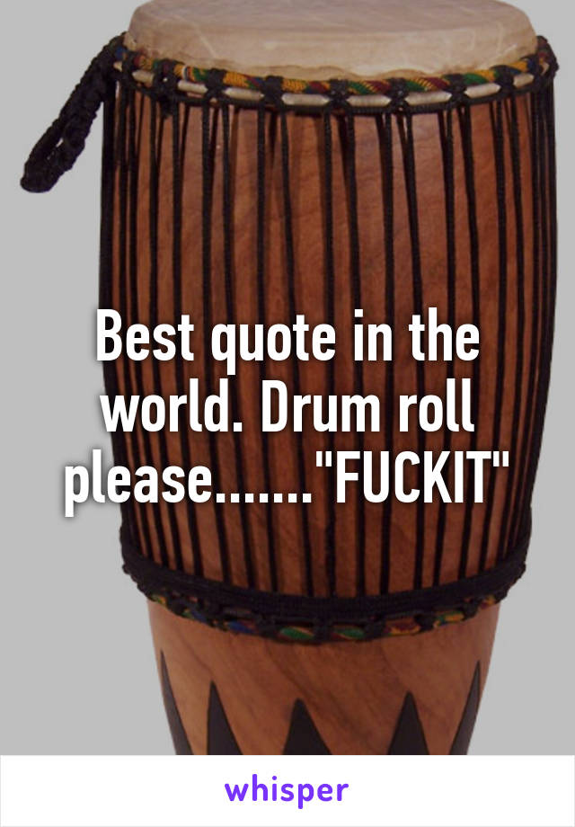 Best quote in the world. Drum roll please......."FUCKIT"