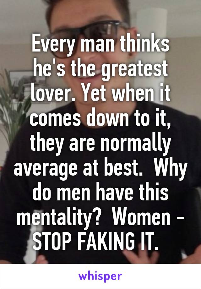 Every man thinks he's the greatest lover. Yet when it comes down to it, they are normally average at best.  Why do men have this mentality?  Women - STOP FAKING IT.  