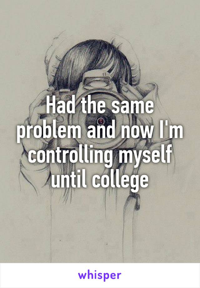 Had the same problem and now I'm controlling myself until college