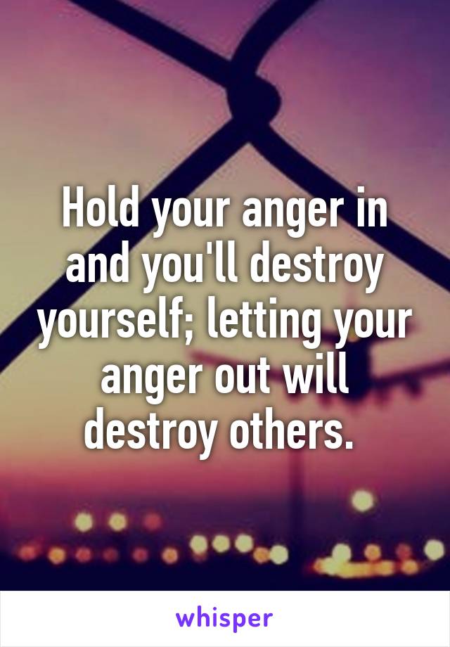 Hold your anger in and you'll destroy yourself; letting your anger out will destroy others. 