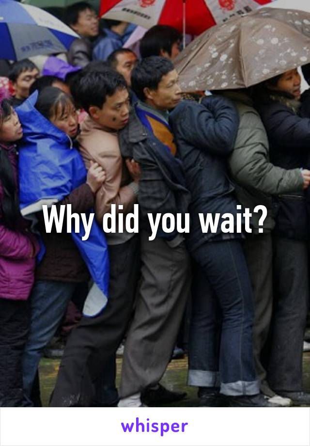 Why did you wait?