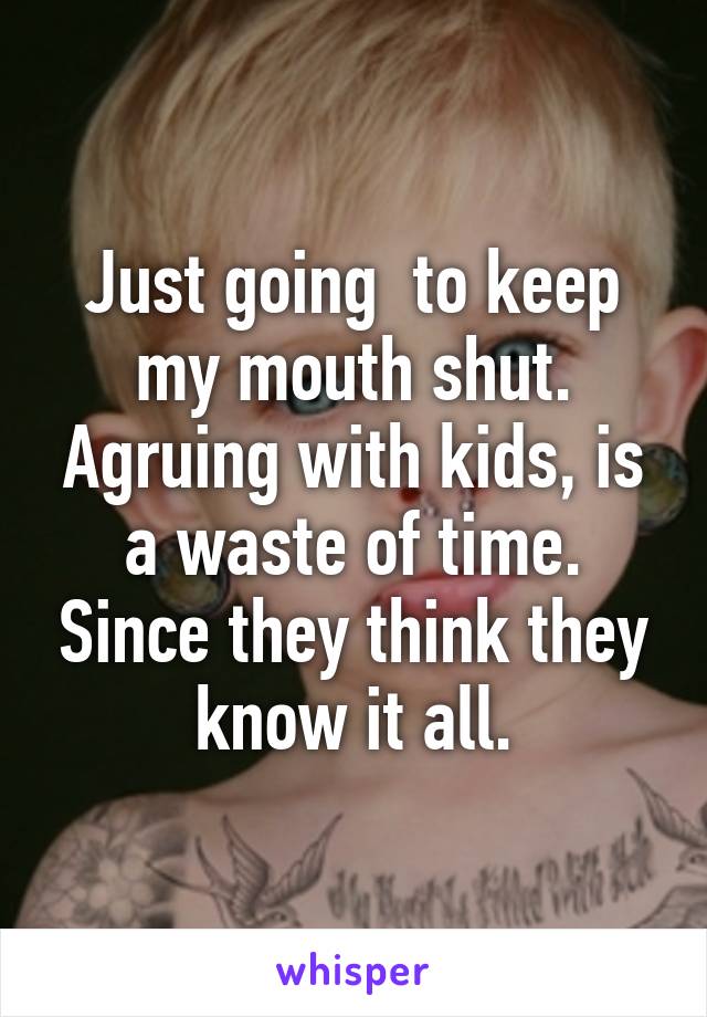 Just going  to keep my mouth shut. Agruing with kids, is a waste of time. Since they think they know it all.