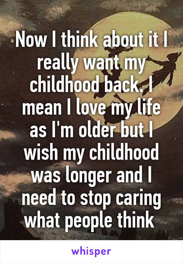 Now I think about it I really want my childhood back. I mean I love my life as I'm older but I wish my childhood was longer and I need to stop caring what people think 