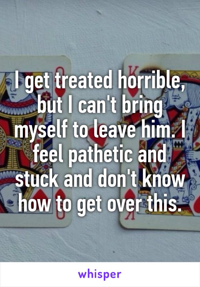 I get treated horrible, but I can't bring myself to leave him. I feel pathetic and stuck and don't know how to get over this.