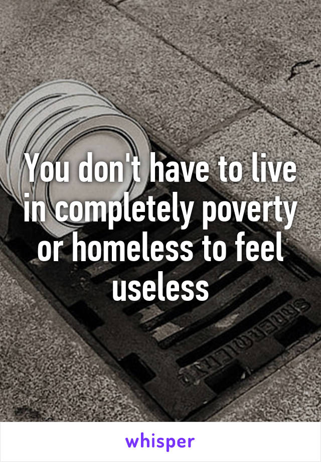 You don't have to live in completely poverty or homeless to feel useless