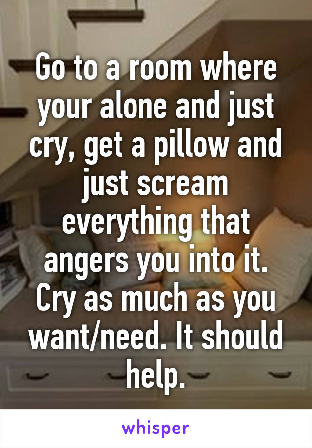 Go to a room where your alone and just cry, get a pillow and just scream everything that angers you into it. Cry as much as you want/need. It should help.