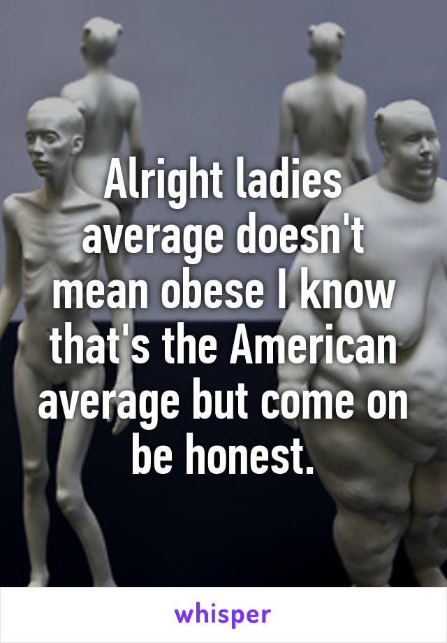 Alright ladies average doesn't mean obese I know that's the American average but come on be honest.