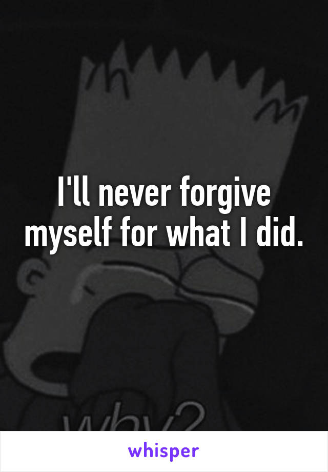 I'll never forgive myself for what I did. 