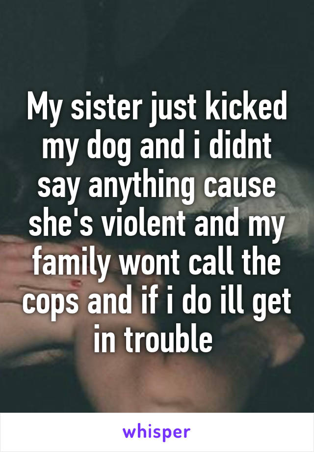 My sister just kicked my dog and i didnt say anything cause she's violent and my family wont call the cops and if i do ill get in trouble 