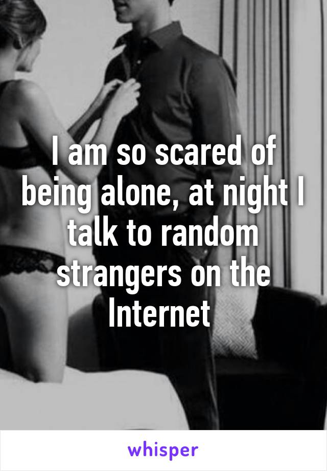 I am so scared of being alone, at night I talk to random strangers on the Internet 