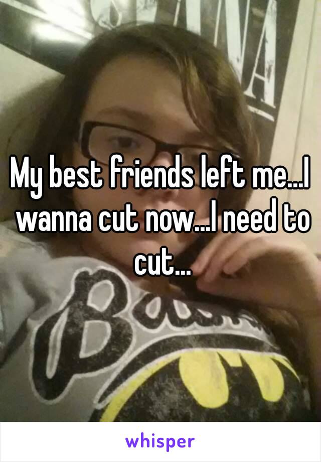 My best friends left me...I wanna cut now...I need to cut...