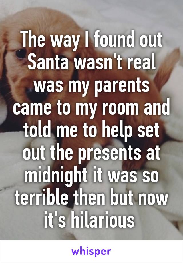 The way I found out Santa wasn't real was my parents came to my room and told me to help set out the presents at midnight it was so terrible then but now it's hilarious 