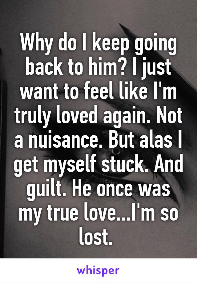 Why do I keep going back to him? I just want to feel like I'm truly loved again. Not a nuisance. But alas I get myself stuck. And guilt. He once was my true love...I'm so lost. 