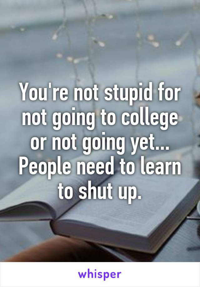 You're not stupid for not going to college or not going yet... People need to learn to shut up.