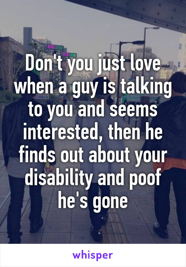 Don't you just love when a guy is talking to you and seems interested, then he finds out about your disability and poof he's gone