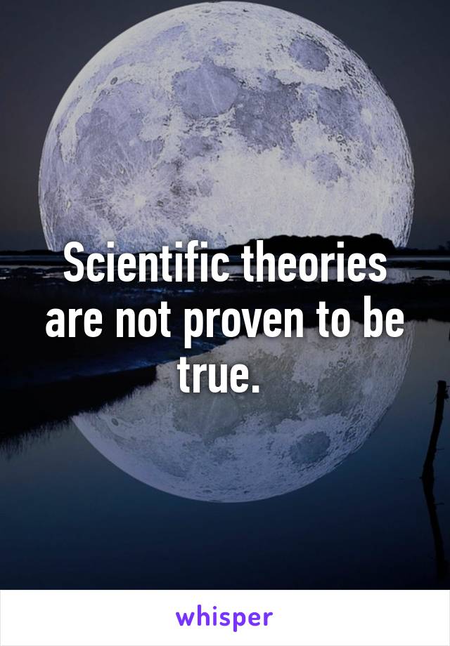 Scientific theories are not proven to be true. 