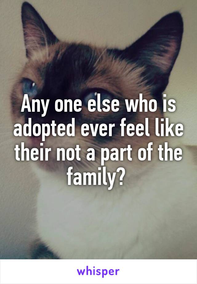 Any one else who is adopted ever feel like their not a part of the family? 