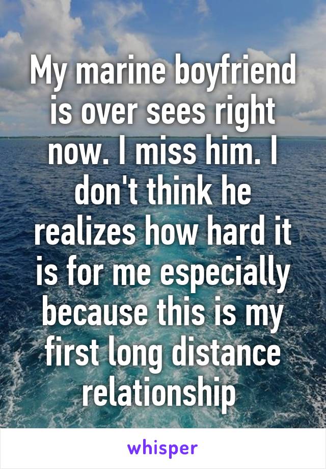 My marine boyfriend is over sees right now. I miss him. I don't think he realizes how hard it is for me especially because this is my first long distance relationship 