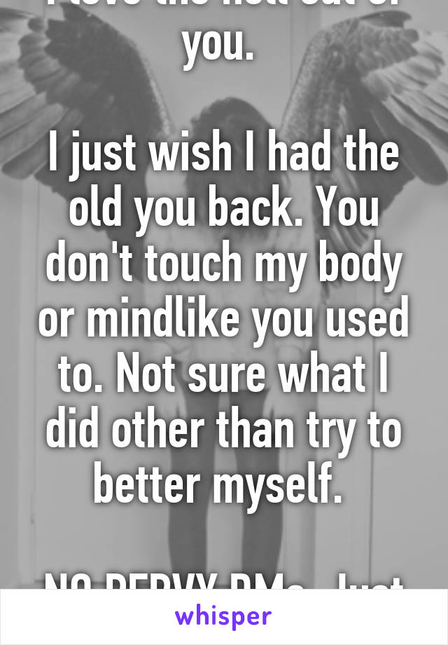 I love the hell out of you. 

I just wish I had the old you back. You don't touch my body or mindlike you used to. Not sure what I did other than try to better myself. 

NO PERVY DMs. Just venting. 