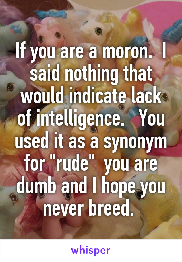 If you are a moron.  I said nothing that would indicate lack of intelligence.   You used it as a synonym for "rude"  you are dumb and I hope you never breed. 