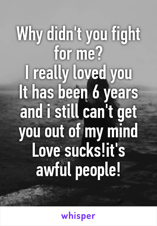 Why didn't you fight for me?
I really loved you
It has been 6 years and i still can't get you out of my mind
Love sucks!it's awful people!
