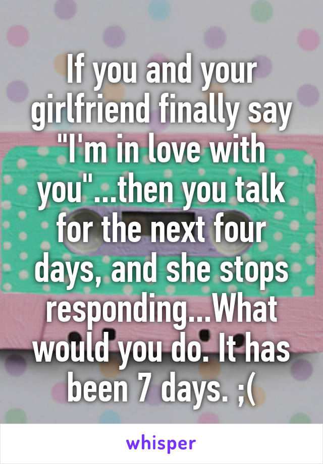 If you and your girlfriend finally say "I'm in love with you"...then you talk for the next four days, and she stops responding...What would you do. It has been 7 days. ;(