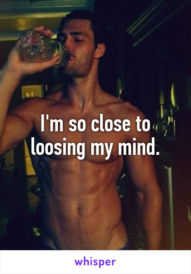 I'm so close to loosing my mind.