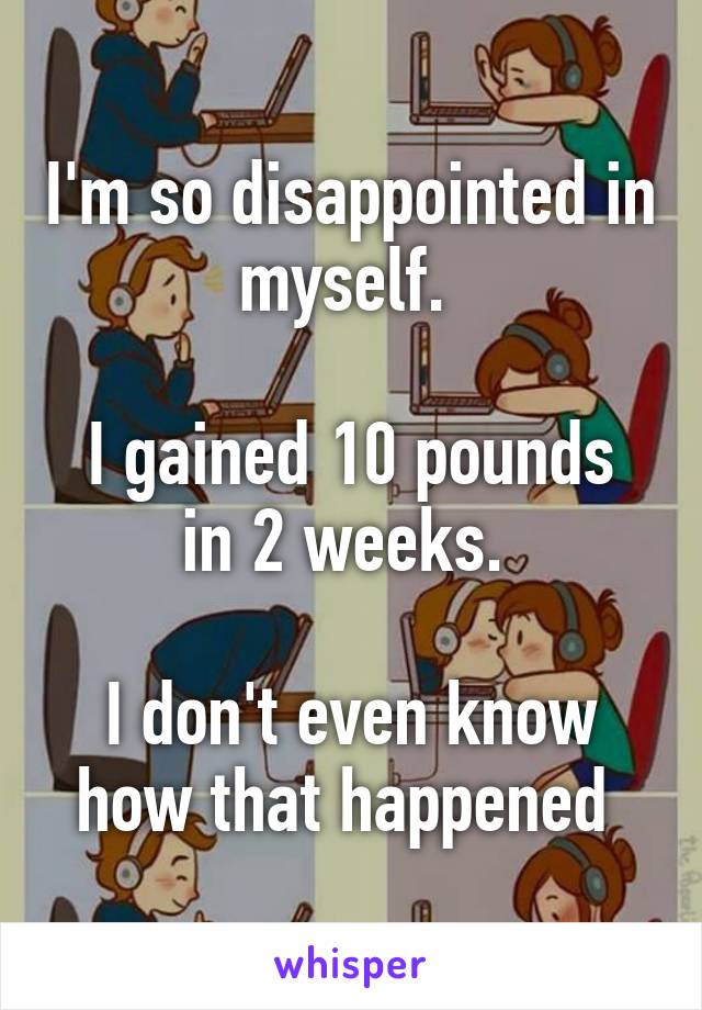 I'm so disappointed in myself. 

I gained 10 pounds in 2 weeks. 

I don't even know how that happened 