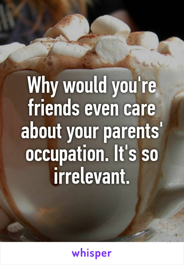 Why would you're friends even care about your parents' occupation. It's so irrelevant.