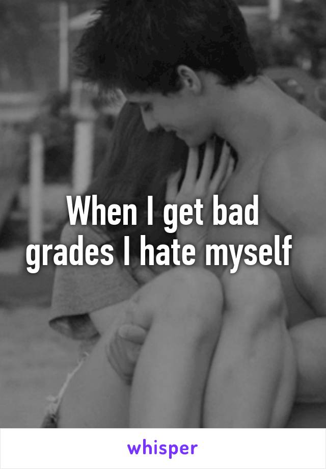 When I get bad grades I hate myself 