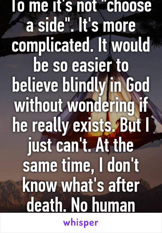 To me it's not "choose a side". It's more complicated. It would be so easier to believe blindly in God without wondering if he really exists. But I just can't. At the same time, I don't know what's after death. No human does. 