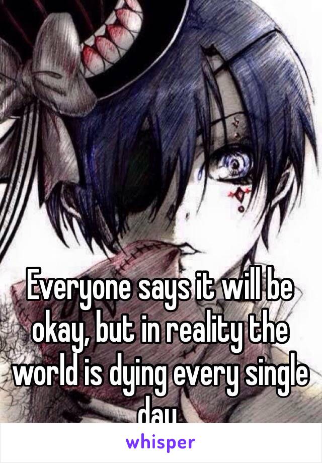 Everyone says it will be okay, but in reality the world is dying every single day.