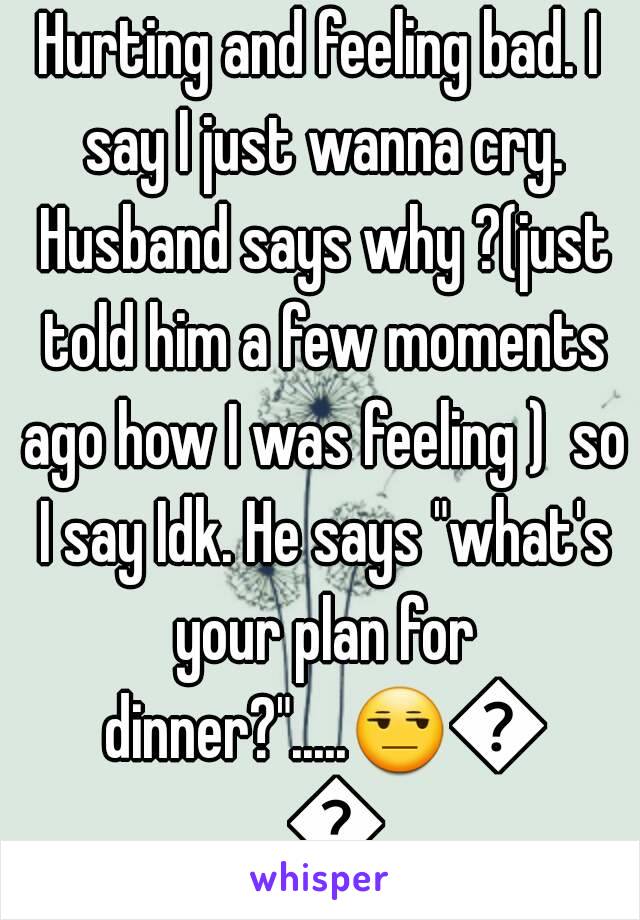 Hurting and feeling bad. I say I just wanna cry. Husband says why ?(just told him a few moments ago how I was feeling )  so I say Idk. He says "what's your plan for dinner?".....😒😒😒